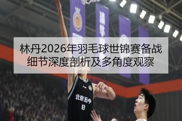 林丹2026年羽毛球世锦赛备战细节深度剖析及多角度观察