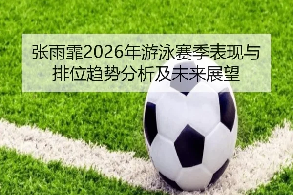 张雨霏2026年游泳赛季表现与排位趋势分析及未来展望