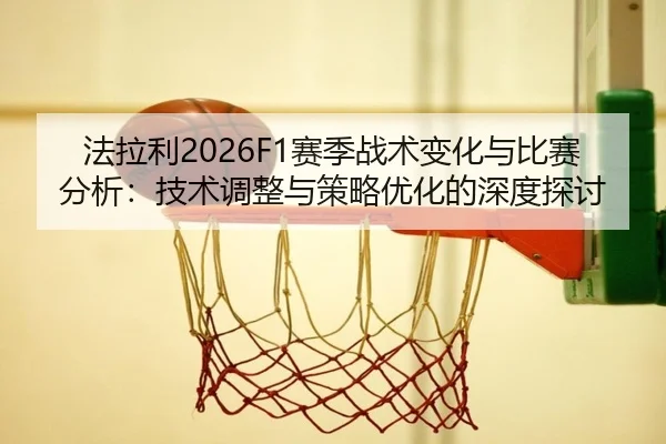 法拉利2026F1赛季战术变化与比赛分析：技术调整与策略优化的深度探讨