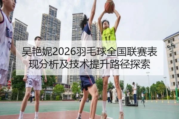 吴艳妮2026羽毛球全国联赛表现分析及技术提升路径探索